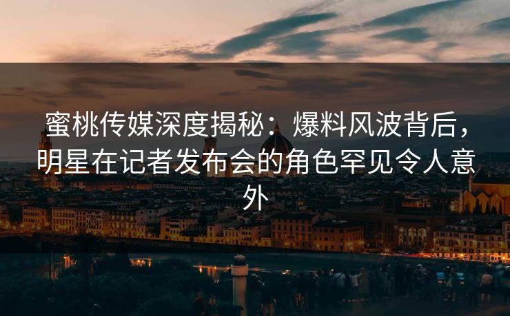 蜜桃传媒深度揭秘：爆料风波背后，明星在记者发布会的角色罕见令人意外