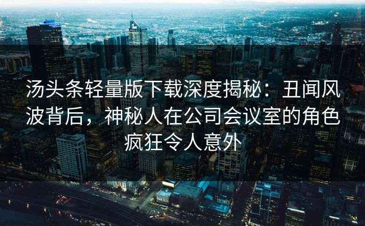 汤头条轻量版下载深度揭秘：丑闻风波背后，神秘人在公司会议室的角色疯狂令人意外