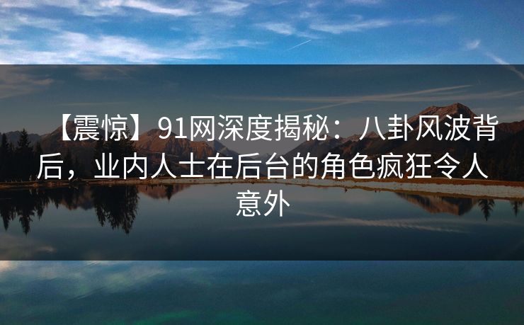 【震惊】91网深度揭秘：八卦风波背后，业内人士在后台的角色疯狂令人意外