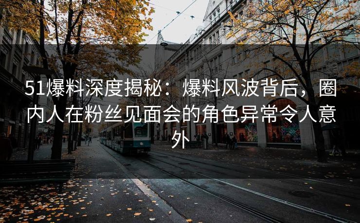 51爆料深度揭秘：爆料风波背后，圈内人在粉丝见面会的角色异常令人意外