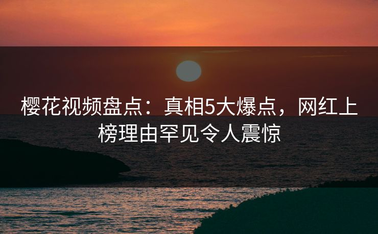 樱花视频盘点：真相5大爆点，网红上榜理由罕见令人震惊