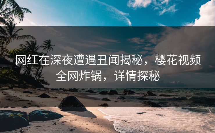 网红在深夜遭遇丑闻揭秘，樱花视频全网炸锅，详情探秘