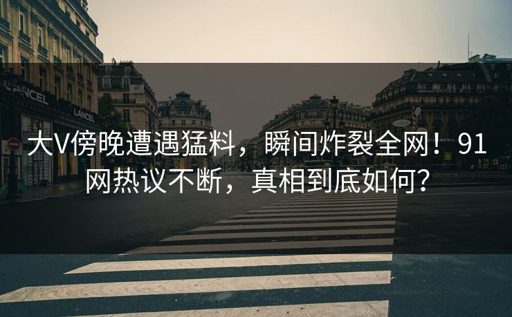 大V傍晚遭遇猛料，瞬间炸裂全网！91网热议不断，真相到底如何？