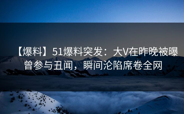 【爆料】51爆料突发：大V在昨晚被曝曾参与丑闻，瞬间沦陷席卷全网