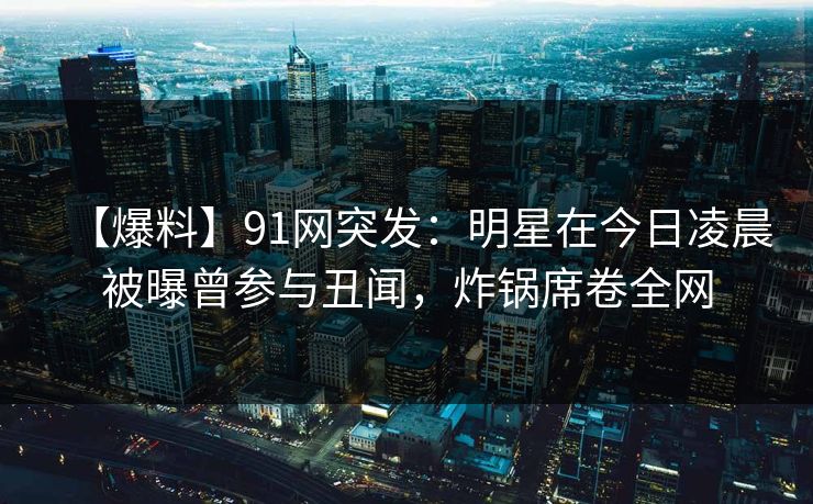 【爆料】91网突发：明星在今日凌晨被曝曾参与丑闻，炸锅席卷全网