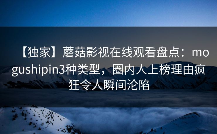 【独家】蘑菇影视在线观看盘点：mogushipin3种类型，圈内人上榜理由疯狂令人瞬间沦陷