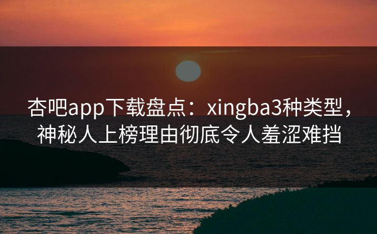 杏吧app下载盘点：xingba3种类型，神秘人上榜理由彻底令人羞涩难挡