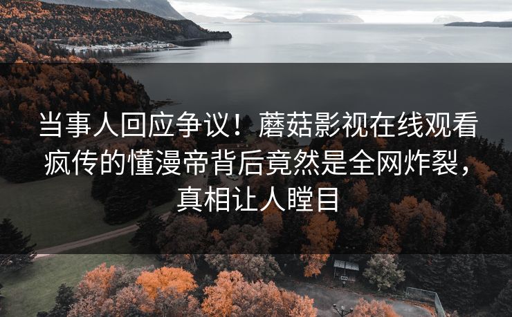 当事人回应争议！蘑菇影视在线观看疯传的懂漫帝背后竟然是全网炸裂，真相让人瞠目