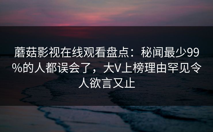 蘑菇影视在线观看盘点：秘闻最少99%的人都误会了，大V上榜理由罕见令人欲言又止