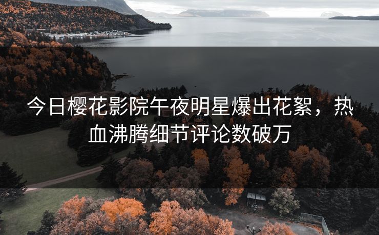 今日樱花影院午夜明星爆出花絮，热血沸腾细节评论数破万