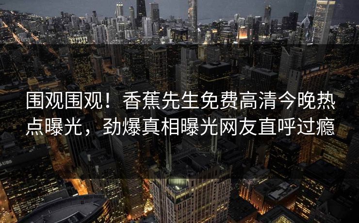 围观围观！香蕉先生免费高清今晚热点曝光，劲爆真相曝光网友直呼过瘾