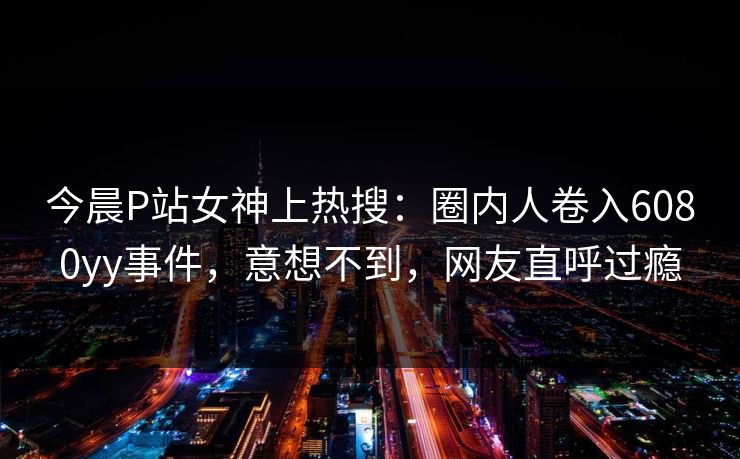 今晨P站女神上热搜：圈内人卷入6080yy事件，意想不到，网友直呼过瘾