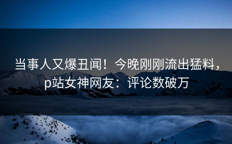 当事人又爆丑闻！今晚刚刚流出猛料，p站女神网友：评论数破万