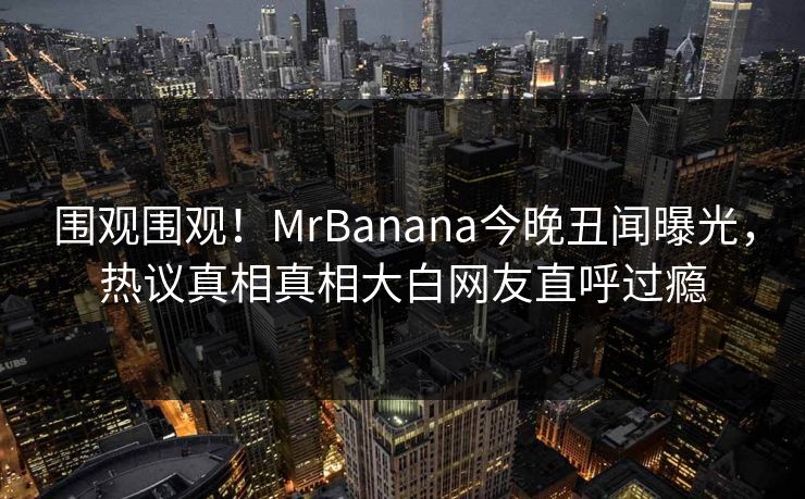 围观围观！MrBanana今晚丑闻曝光，热议真相真相大白网友直呼过瘾