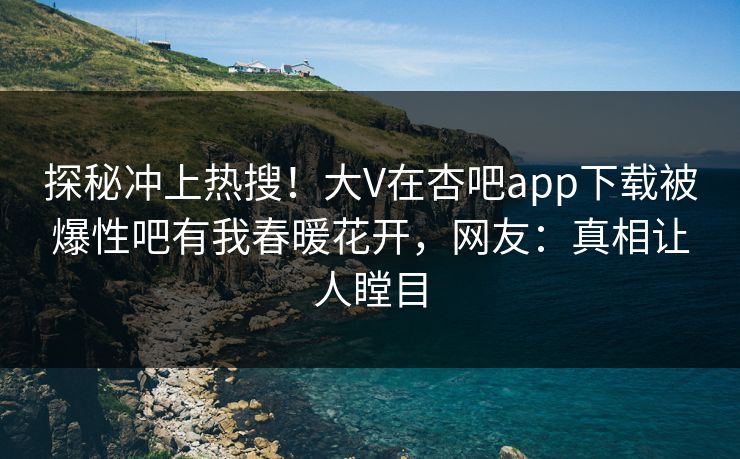 探秘冲上热搜！大V在杏吧app下载被爆性吧有我春暖花开，网友：真相让人瞠目