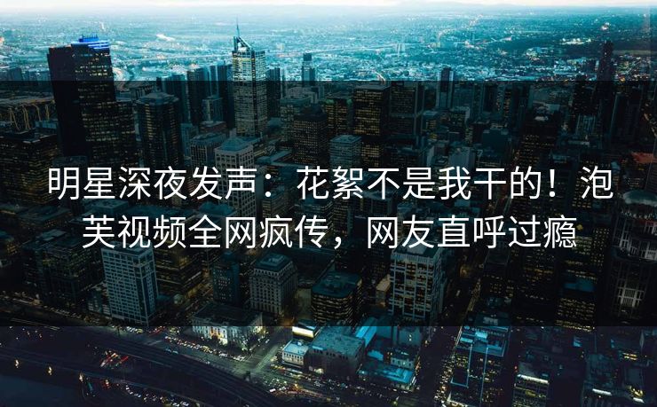 明星深夜发声：花絮不是我干的！泡芙视频全网疯传，网友直呼过瘾