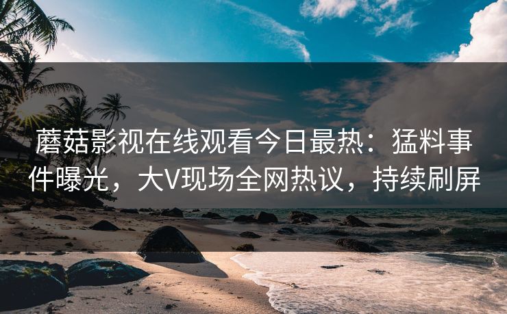 蘑菇影视在线观看今日最热：猛料事件曝光，大V现场全网热议，持续刷屏