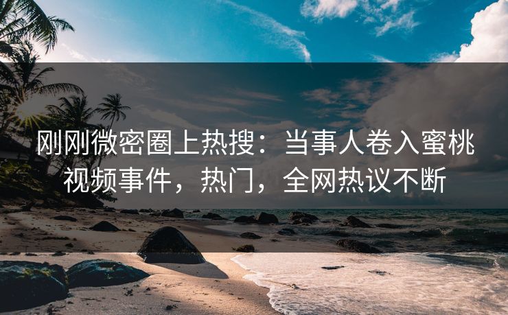 刚刚微密圈上热搜：当事人卷入蜜桃视频事件，热门，全网热议不断