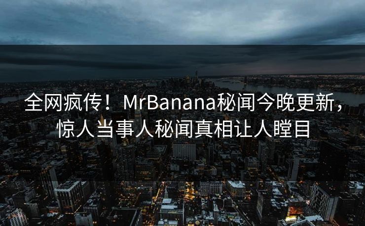 全网疯传！MrBanana秘闻今晚更新，惊人当事人秘闻真相让人瞠目