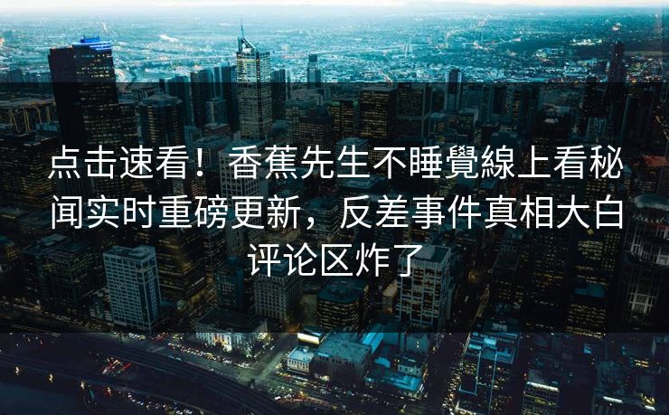 点击速看！香蕉先生不睡覺線上看秘闻实时重磅更新，反差事件真相大白评论区炸了