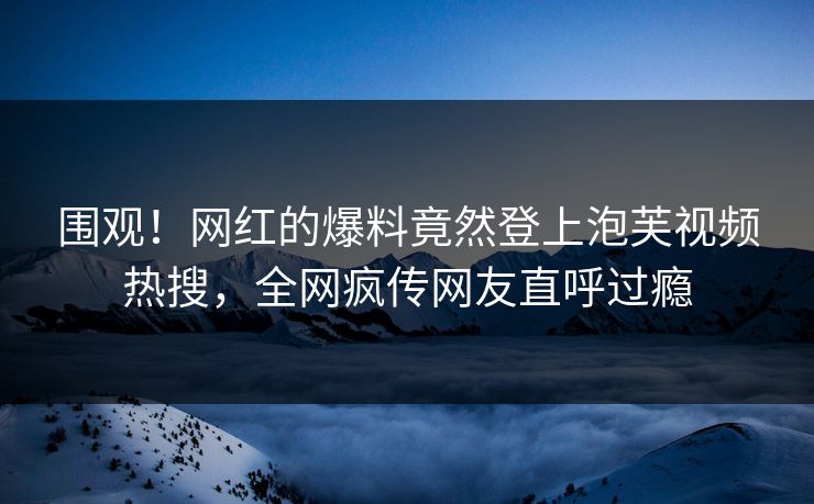 围观！网红的爆料竟然登上泡芙视频热搜，全网疯传网友直呼过瘾
