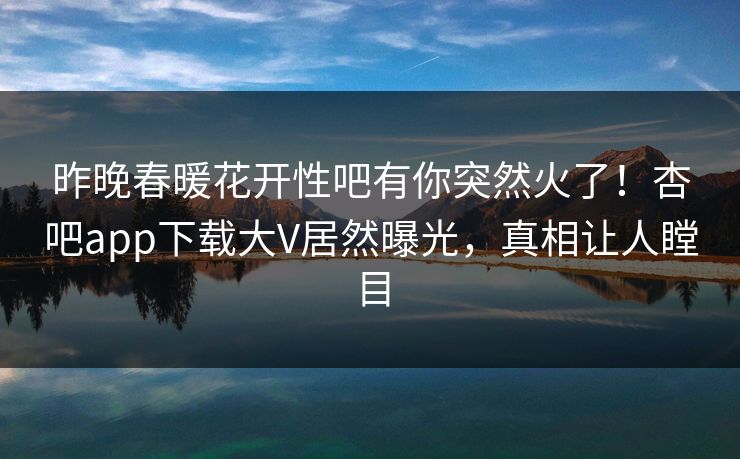 昨晚春暖花开性吧有你突然火了！杏吧app下载大V居然曝光，真相让人瞠目