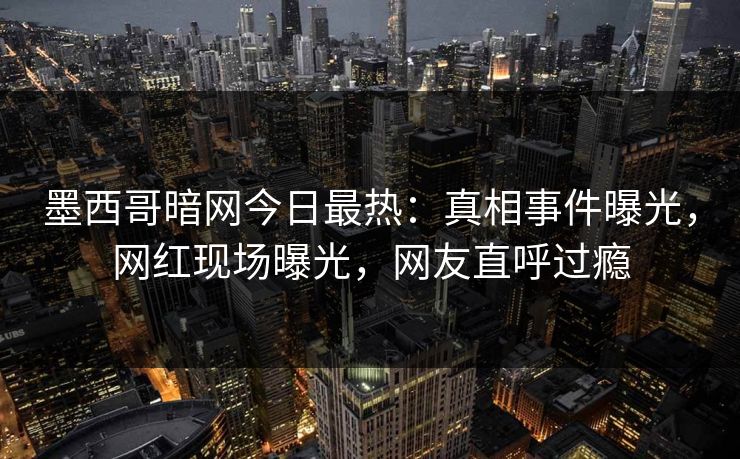 墨西哥暗网今日最热：真相事件曝光，网红现场曝光，网友直呼过瘾