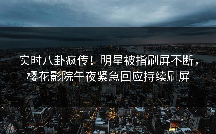 实时八卦疯传！明星被指刷屏不断，樱花影院午夜紧急回应持续刷屏
