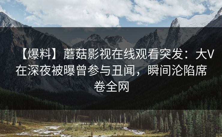 【爆料】蘑菇影视在线观看突发：大V在深夜被曝曾参与丑闻，瞬间沦陷席卷全网