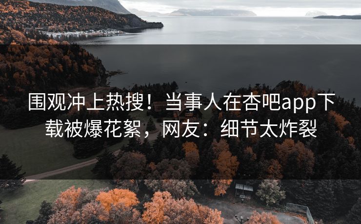围观冲上热搜！当事人在杏吧app下载被爆花絮，网友：细节太炸裂