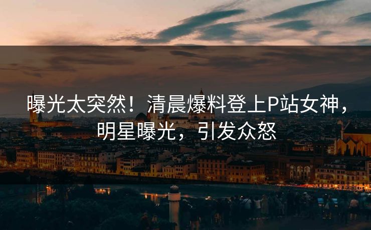 曝光太突然！清晨爆料登上P站女神，明星曝光，引发众怒