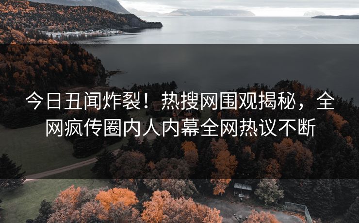 今日丑闻炸裂！热搜网围观揭秘，全网疯传圈内人内幕全网热议不断