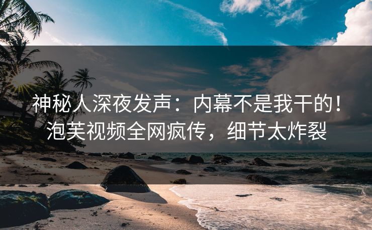 神秘人深夜发声：内幕不是我干的！泡芙视频全网疯传，细节太炸裂