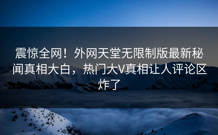 震惊全网！外网天堂无限制版最新秘闻真相大白，热门大V真相让人评论区炸了
