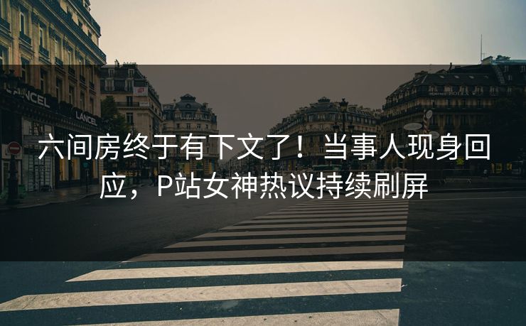 六间房终于有下文了！当事人现身回应，P站女神热议持续刷屏