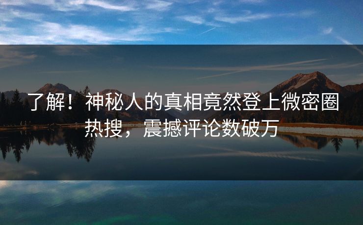 了解！神秘人的真相竟然登上微密圈热搜，震撼评论数破万