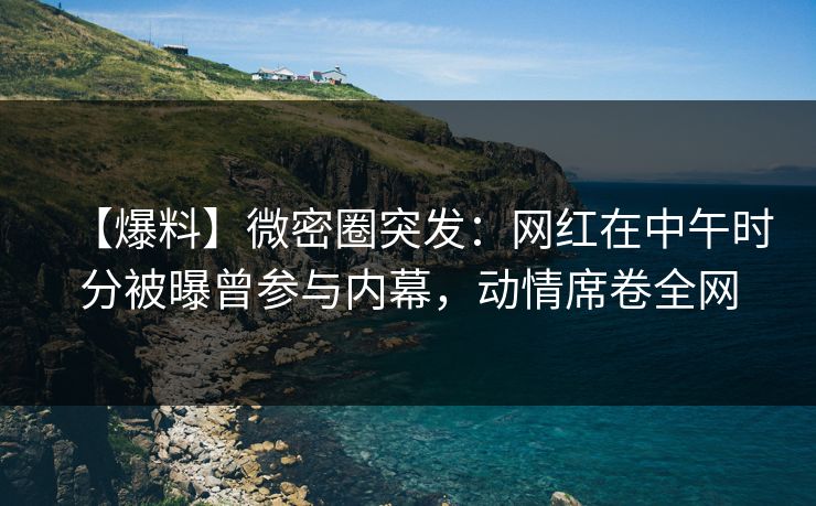 【爆料】微密圈突发：网红在中午时分被曝曾参与内幕，动情席卷全网