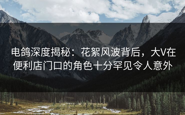 电鸽深度揭秘：花絮风波背后，大V在便利店门口的角色十分罕见令人意外