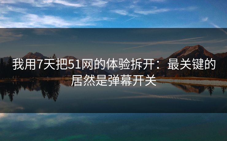 我用7天把51网的体验拆开：最关键的居然是弹幕开关