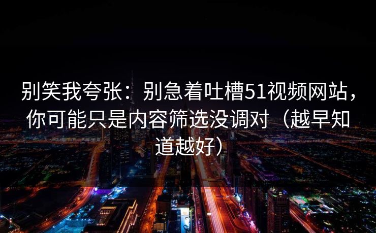 别笑我夸张：别急着吐槽51视频网站，你可能只是内容筛选没调对（越早知道越好）