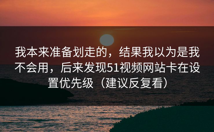 我本来准备划走的，结果我以为是我不会用，后来发现51视频网站卡在设置优先级（建议反复看）