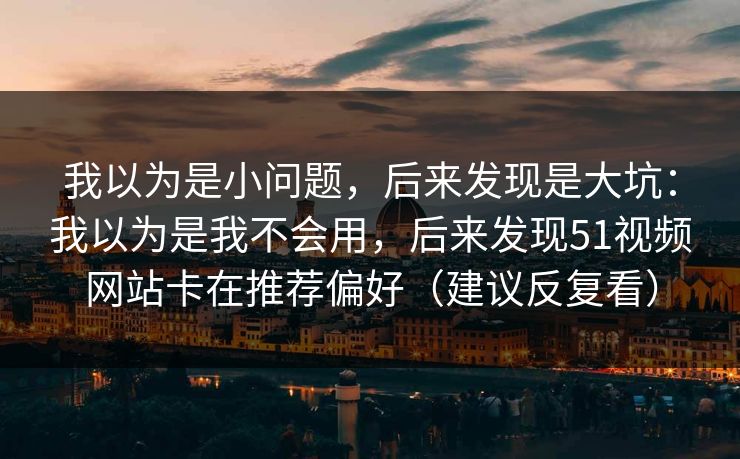 我以为是小问题，后来发现是大坑：我以为是我不会用，后来发现51视频网站卡在推荐偏好（建议反复看）