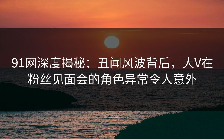 91网深度揭秘：丑闻风波背后，大V在粉丝见面会的角色异常令人意外
