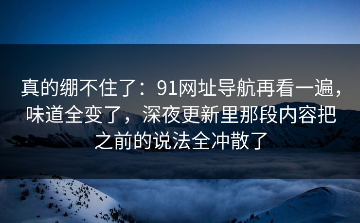 真的绷不住了：91网址导航再看一遍，味道全变了，深夜更新里那段内容把之前的说法全冲散了