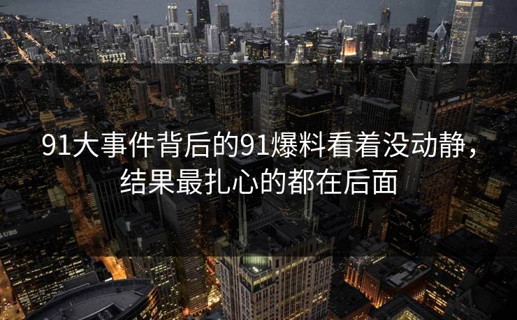 91大事件背后的91爆料看着没动静，结果最扎心的都在后面