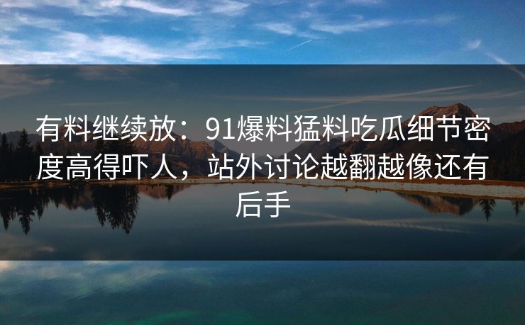 有料继续放：91爆料猛料吃瓜细节密度高得吓人，站外讨论越翻越像还有后手