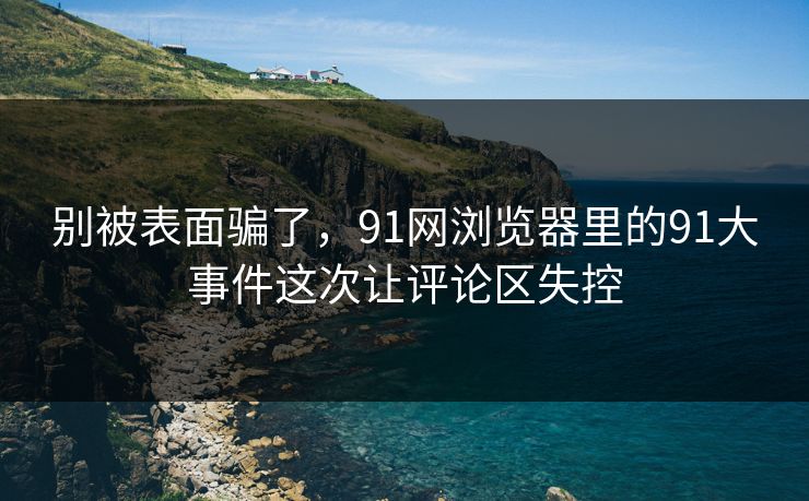 别被表面骗了，91网浏览器里的91大事件这次让评论区失控