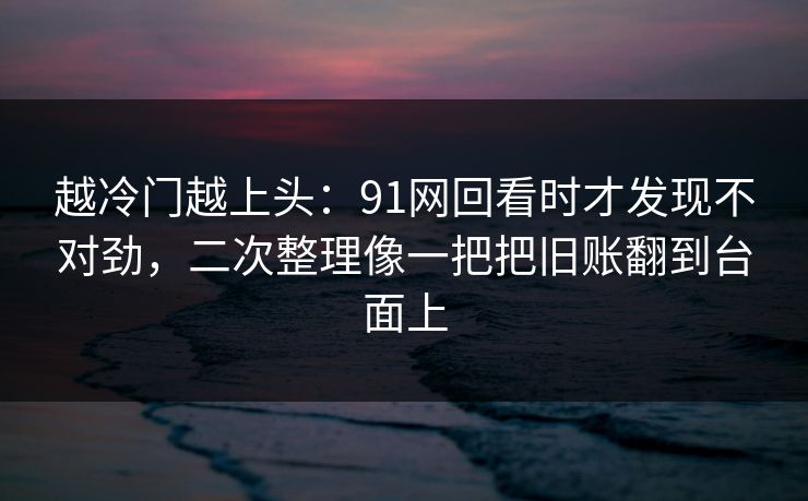 越冷门越上头：91网回看时才发现不对劲，二次整理像一把把旧账翻到台面上