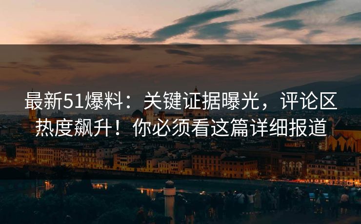 最新51爆料：关键证据曝光，评论区热度飙升！你必须看这篇详细报道